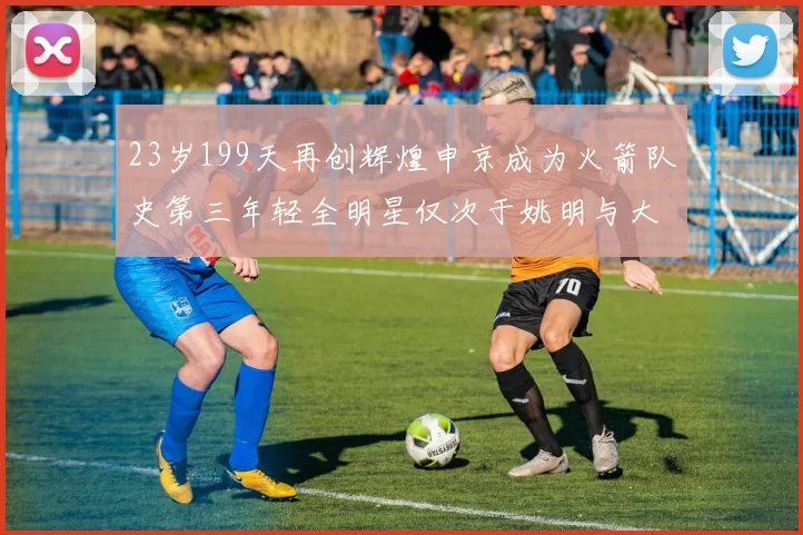 23岁199天再创辉煌申京成为火箭队史第三年轻全明星仅次于姚明与大梦