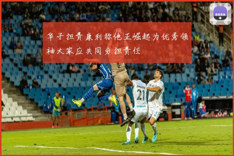 华子担责康利称他正崛起为优秀领袖大家应共同分担责任