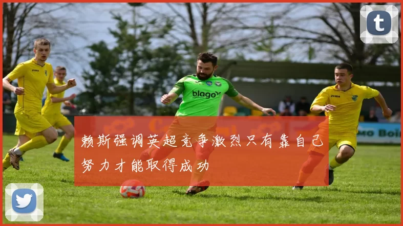 赖斯强调英超竞争激烈只有靠自己努力才能取得成功