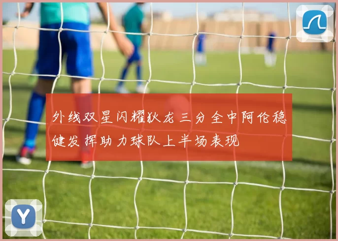 外线双星闪耀狄龙三分全中阿伦稳健发挥助力球队上半场表现