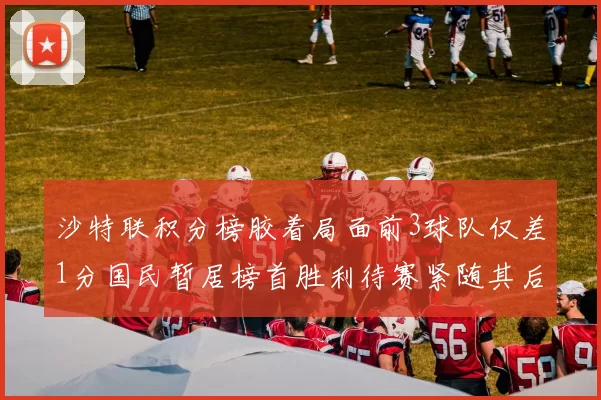 沙特联积分榜胶着局面前3球队仅差1分国民暂居榜首胜利待赛紧随其后