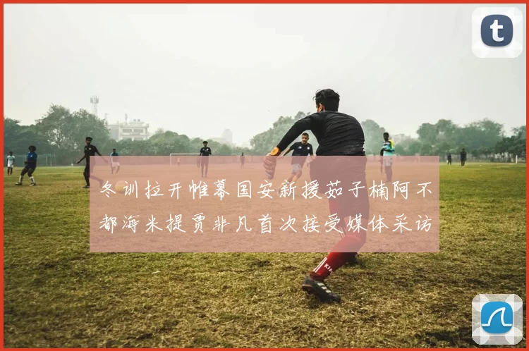 冬训拉开帷幕国安新援茹子楠阿不都海米提贾非凡首次接受媒体采访分享心声