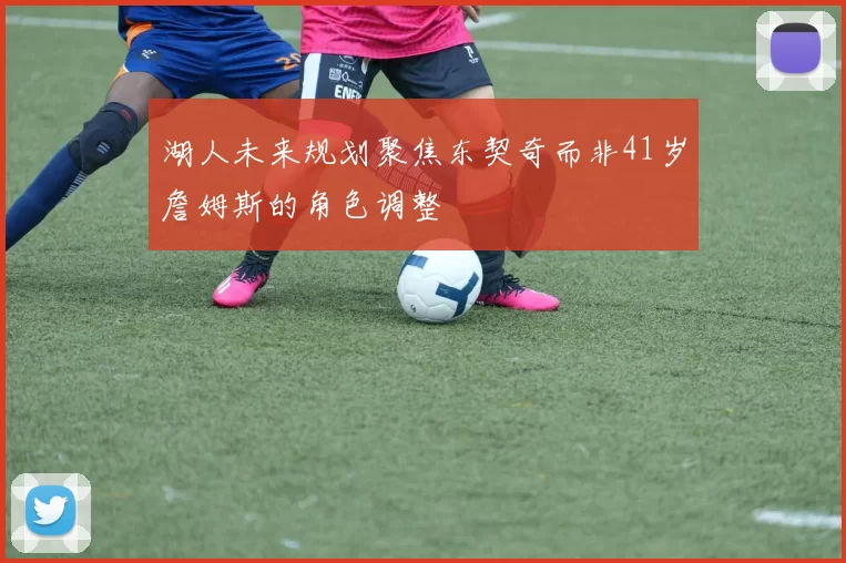 湖人未来规划聚焦东契奇而非41岁詹姆斯的角色调整