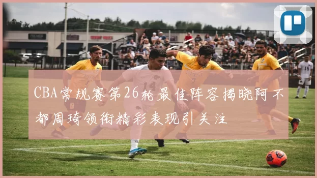 CBA常规赛第26轮最佳阵容揭晓阿不都周琦领衔精彩表现引关注