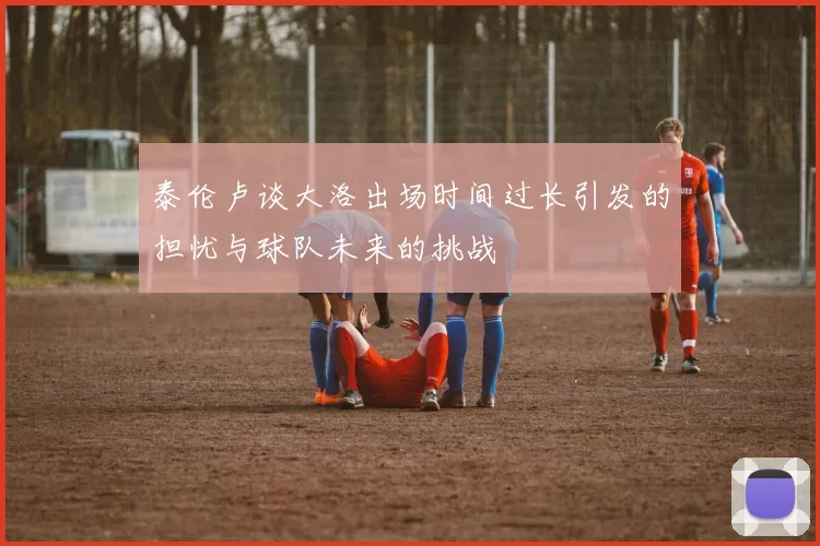 泰伦卢谈大洛出场时间过长引发的担忧与球队未来的挑战
