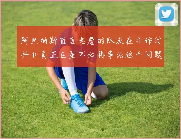 阿里纳斯直言老詹的队友在合作时并非真正巨星不必再争论这个问题