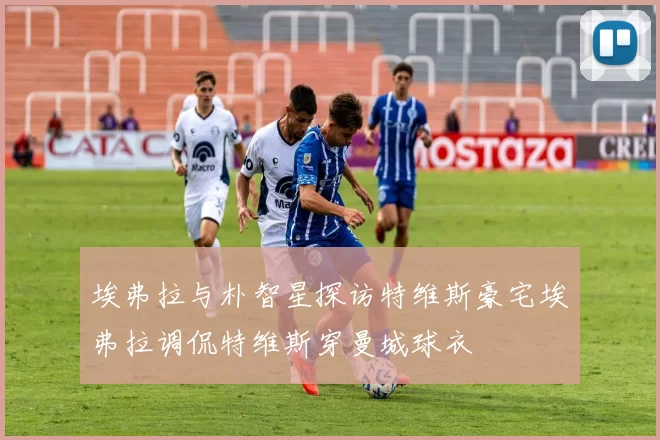 埃弗拉与朴智星探访特维斯豪宅埃弗拉调侃特维斯穿曼城球衣