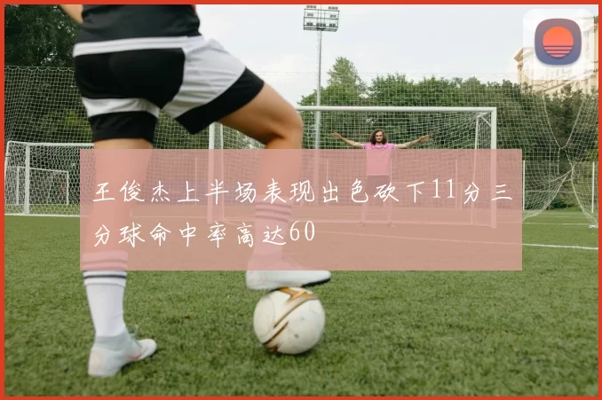王俊杰上半场表现出色砍下11分三分球命中率高达60