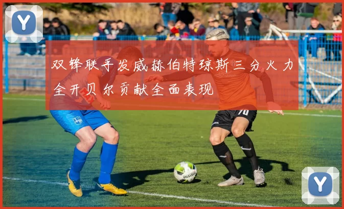 双锋联手发威赫伯特琼斯三分火力全开贝尔贡献全面表现