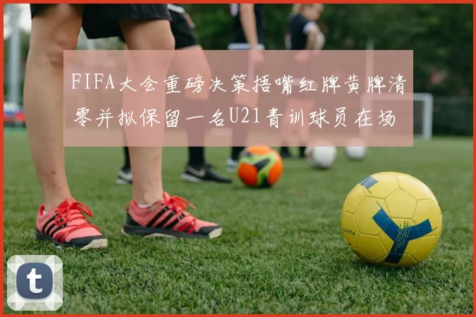 FIFA大会重磅决策捂嘴红牌黄牌清零并拟保留一名U21青训球员在场