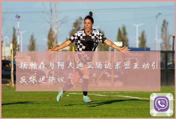 杨瀚森与阿夫迪亚场边亲密互动引发球迷热议