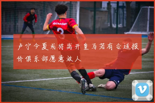 卢宁今夏或将离开皇马若有合适报价俱乐部愿意放人
