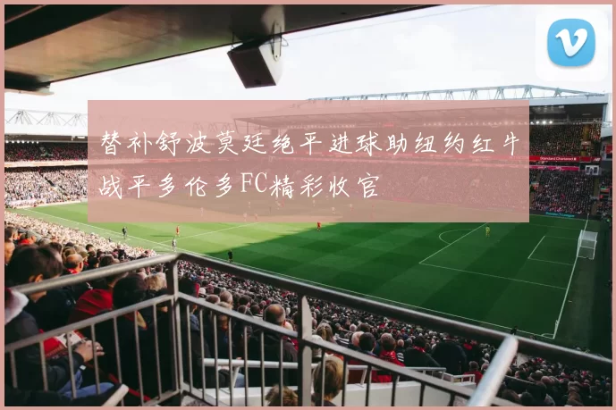 替补舒波莫廷绝平进球助纽约红牛战平多伦多FC精彩收官
