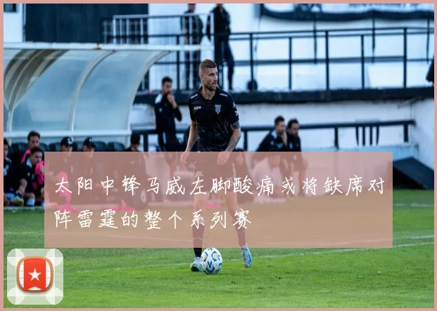 太阳中锋马威左脚酸痛或将缺席对阵雷霆的整个系列赛