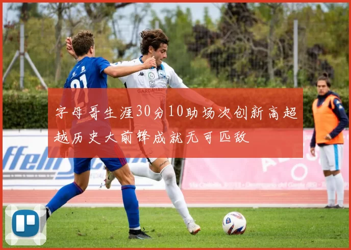 字母哥生涯30分10助场次创新高超越历史大前锋成就无可匹敌