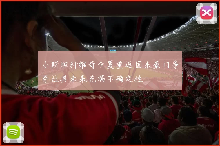 小斯坦科维奇今夏重返国米豪门争夺让其未来充满不确定性