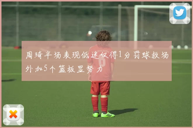 周琦半场表现低迷仅得1分罚球救场外加5个篮板显努力